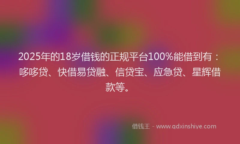2025年的18岁借钱的正规平台100%能借到有：哆哆贷、快借易贷融、信贷宝、应急贷、星辉借款等。