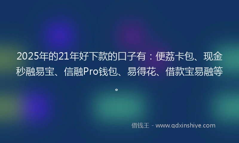 2025年的21年好下款的口子有：便荔卡包、现金秒融易宝、信融Pro钱包、易得花、借款宝易融等。