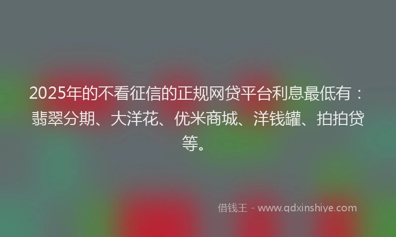 2025年的不看征信的正规网贷平台利息最低有：翡翠分期、大洋花、优米商城、洋钱罐、拍拍贷等。
