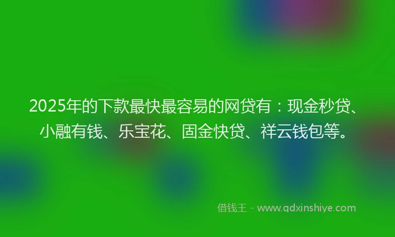 2025年的下款最快最容易的网贷有：现金秒贷、小融有钱、乐宝花、固金快贷、祥云钱包等。