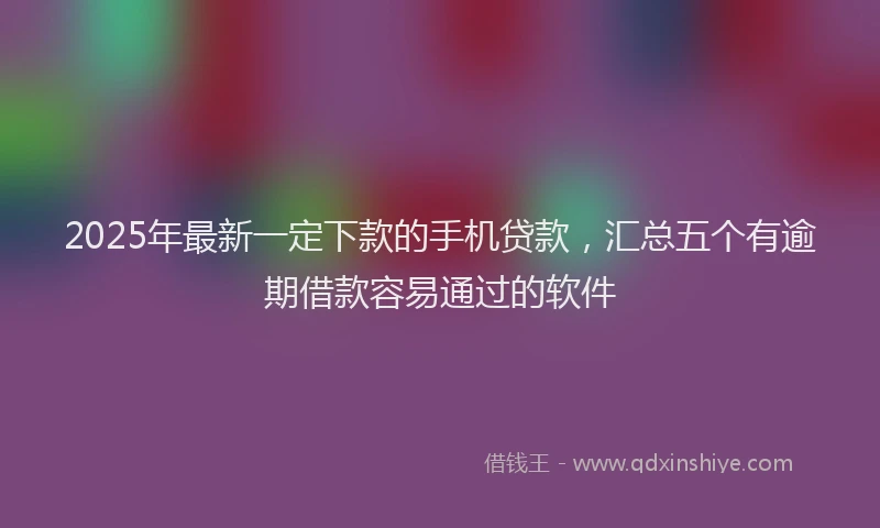 2025年最新一定下款的手机贷款，汇总五个有逾期借款容易通过的软件