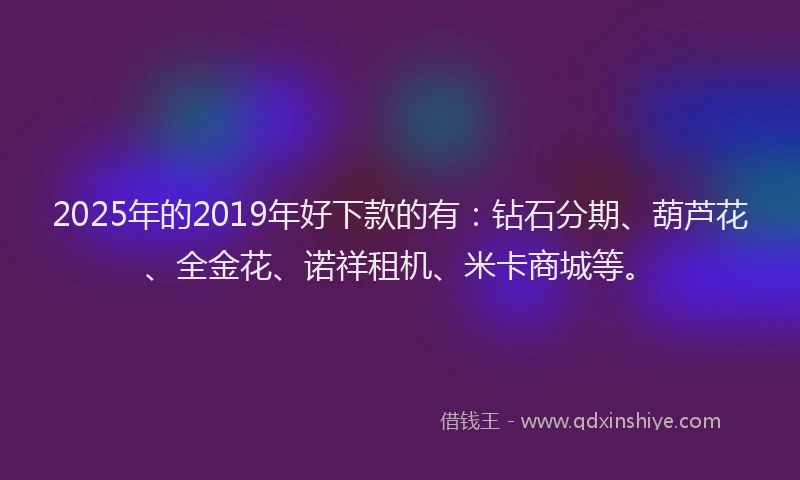 2025年的2019年好下款的有：钻石分期、葫芦花、全金花、诺祥租机、米卡商城等。