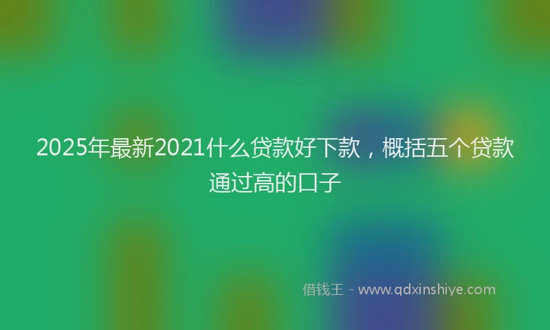 2025年最新2021什么贷款好下款，概括五个贷款通过高的口子