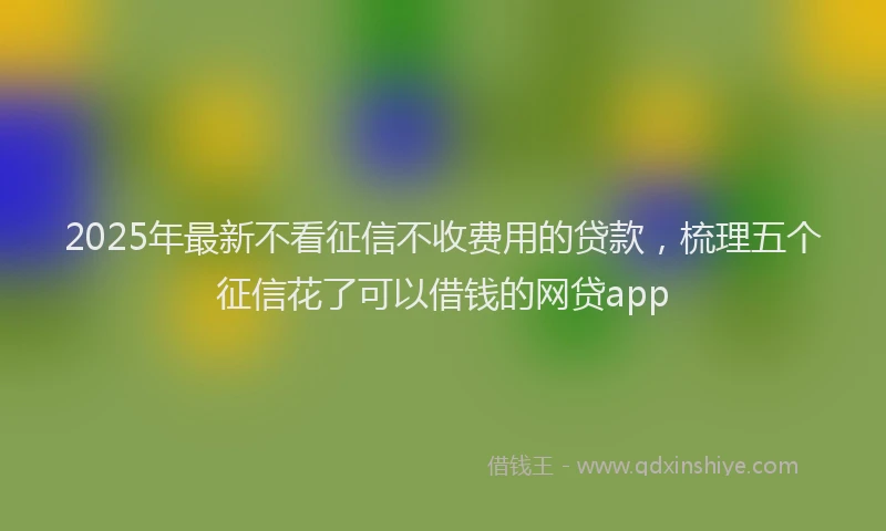 2025年最新不看征信不收费用的贷款，梳理五个征信花了可以借钱的网贷app