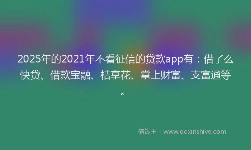 2025年的2021年不看征信的贷款app有：借了么快贷、借款宝融、桔享花、掌上财富、支富通等。