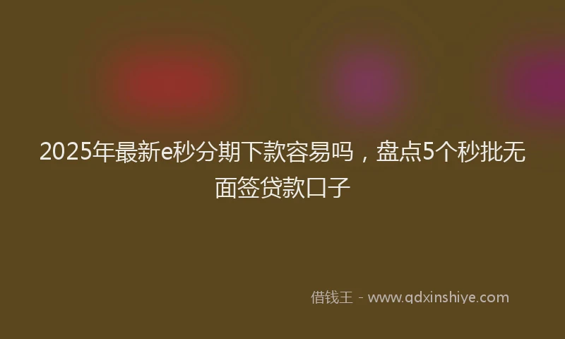 2025年最新e秒分期下款容易吗，盘点5个秒批无面签贷款口子