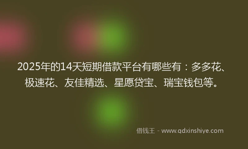 2025年的14天短期借款平台有哪些有：多多花、极速花、友佳精选、星愿贷宝、瑞宝钱包等。