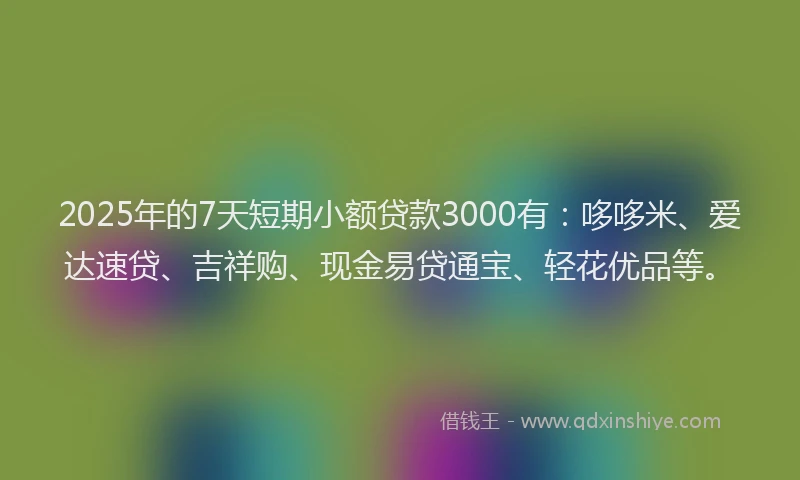 2025年的7天短期小额贷款3000有：哆哆米、爱达速贷、吉祥购、现金易贷通宝、轻花优品等。