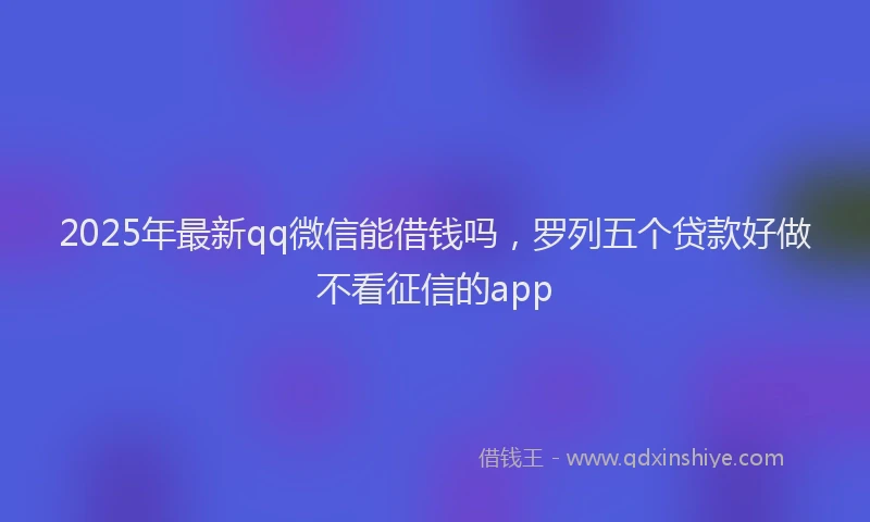 2025年最新qq微信能借钱吗，罗列五个贷款好做不看征信的app