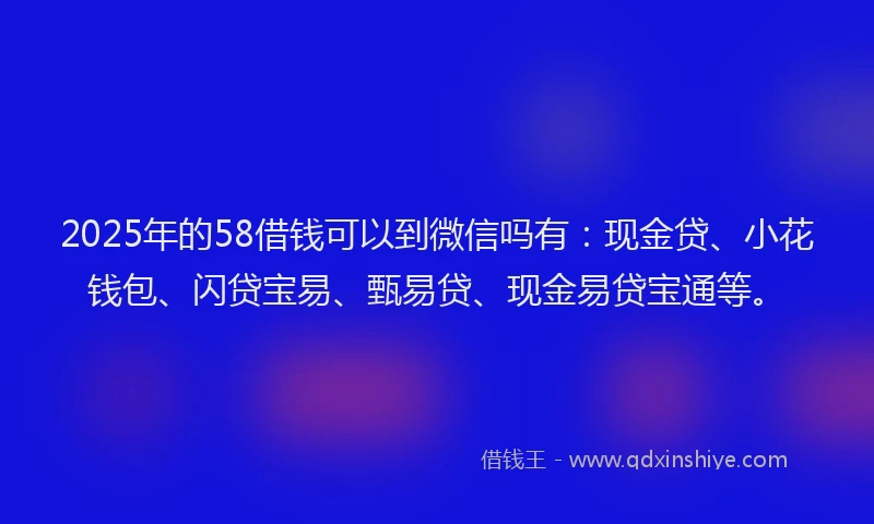 2025年的58借钱可以到微信吗有：现金贷、小花钱包、闪贷宝易、甄易贷、现金易贷宝通等。