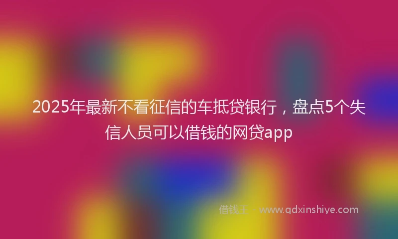 2025年最新不看征信的车抵贷银行，盘点5个失信人员可以借钱的网贷app