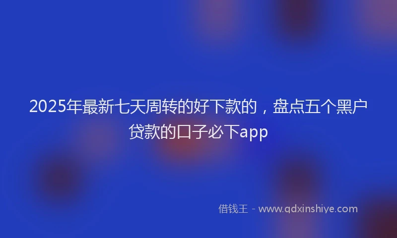 2025年最新七天周转的好下款的，盘点五个黑户贷款的口子必下app