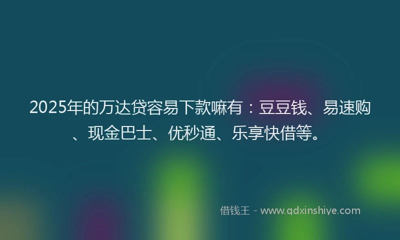 2025年的万达贷容易下款嘛有：豆豆钱、易速购、现金巴士、优秒通、乐享快借等。