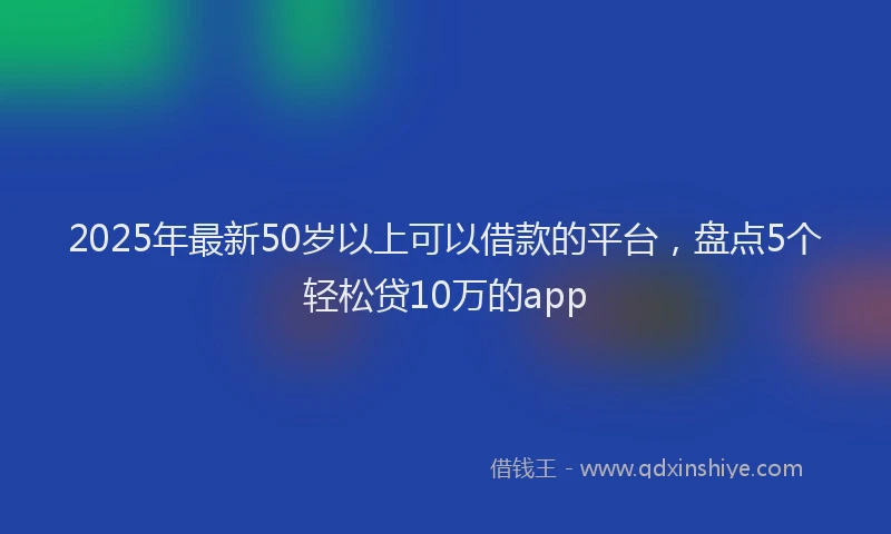 2025年最新50岁以上可以借款的平台，盘点5个轻松贷10万的app