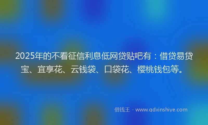 2025年的不看征信利息低网贷贴吧有：借贷易贷宝、宜享花、云钱袋、口袋花、樱桃钱包等。