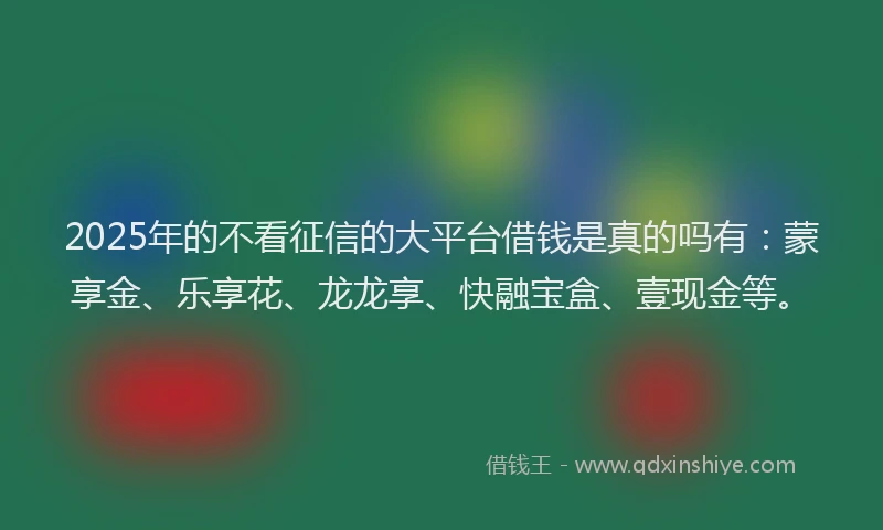 2025年的不看征信的大平台借钱是真的吗有：蒙享金、乐享花、龙龙享、快融宝盒、壹现金等。