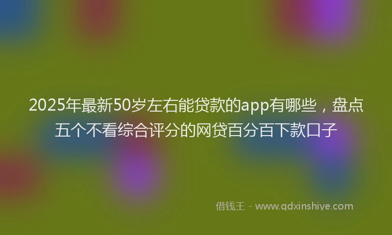 2025年最新50岁左右能贷款的app有哪些，盘点五个不看综合评分的网贷百分百下款口子