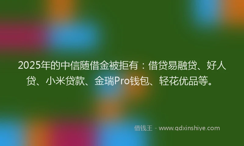 2025年的中信随借金被拒有：借贷易融贷、好人贷、小米贷款、金瑞Pro钱包、轻花优品等。