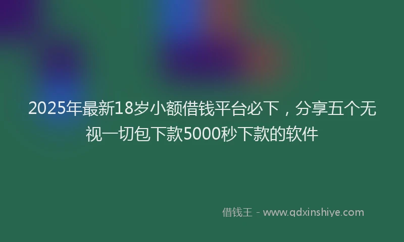 2025年最新18岁小额借钱平台必下，分享五个无视一切包下款5000秒下款的软件