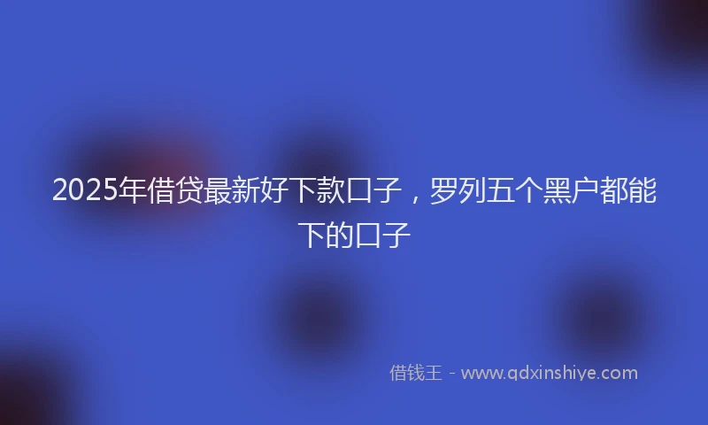 2025年借贷最新好下款口子，罗列五个黑户都能下的口子