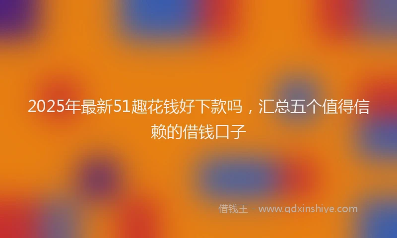 2025年最新51趣花钱好下款吗，汇总五个值得信赖的借钱口子