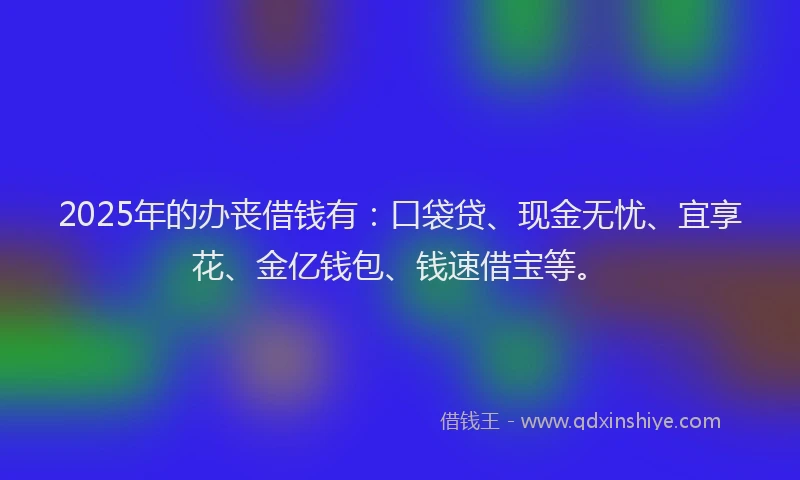 2025年的办丧借钱有：口袋贷、现金无忧、宜享花、金亿钱包、钱速借宝等。