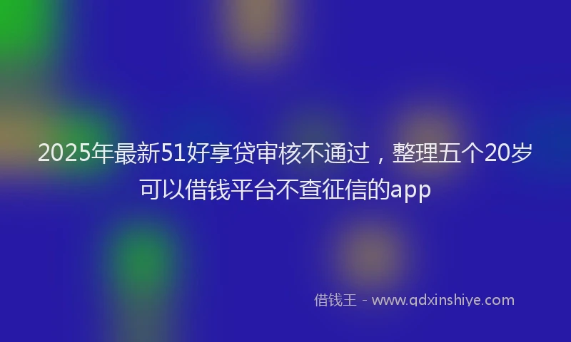 2025年最新51好享贷审核不通过，整理五个20岁可以借钱平台不查征信的app