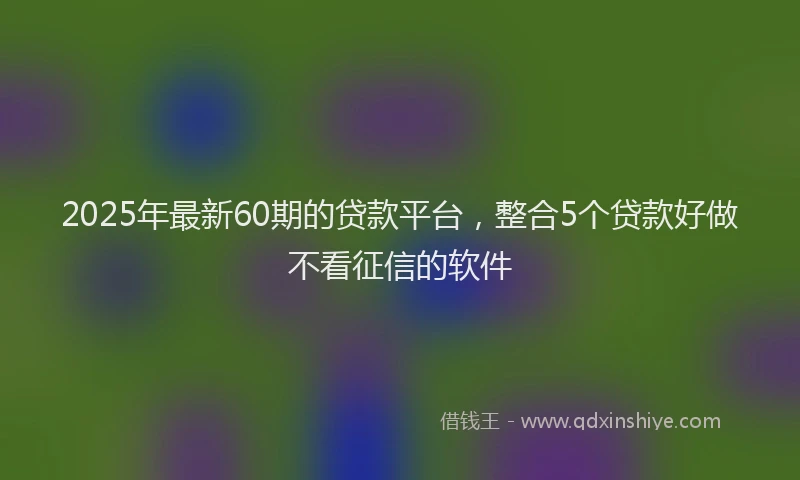 2025年最新60期的贷款平台，整合5个贷款好做不看征信的软件