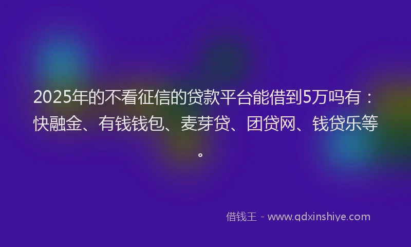 2025年的不看征信的贷款平台能借到5万吗有：快融金、有钱钱包、麦芽贷、团贷网、钱贷乐等。