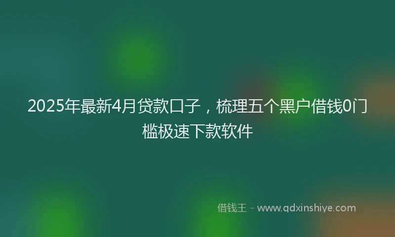 2025年最新4月贷款口子，梳理五个黑户借钱0门槛极速下款软件
