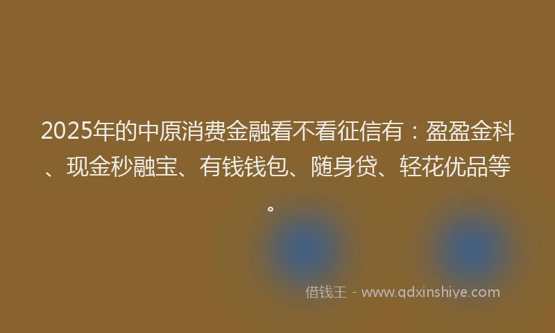 2025年的中原消费金融看不看征信有：盈盈金科、现金秒融宝、有钱钱包、随身贷、轻花优品等。