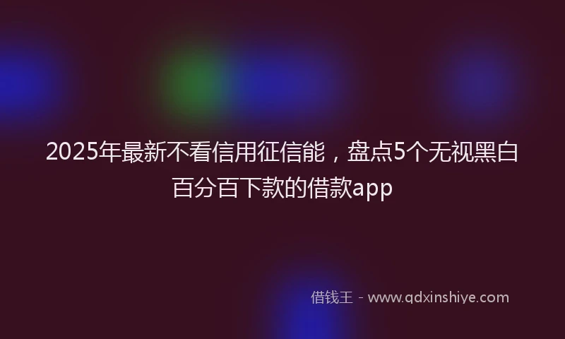 2025年最新不看信用征信能，盘点5个无视黑白百分百下款的借款app