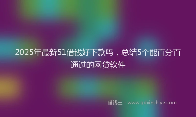 2025年最新51借钱好下款吗，总结5个能百分百通过的网贷软件