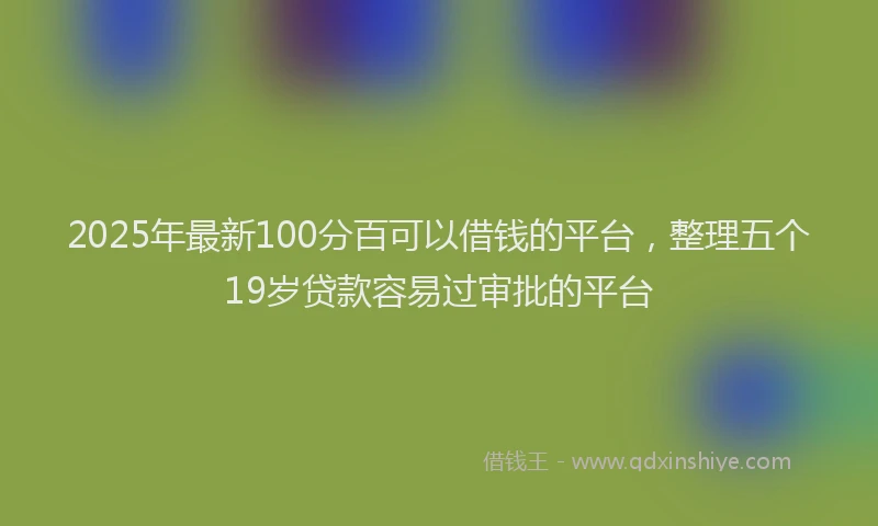 2025年最新100分百可以借钱的平台，整理五个19岁贷款容易过审批的平台