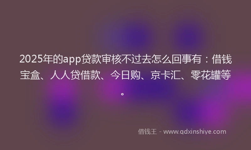 2025年的app贷款审核不过去怎么回事有：借钱宝盒、人人贷借款、今日购、京卡汇、零花罐等。