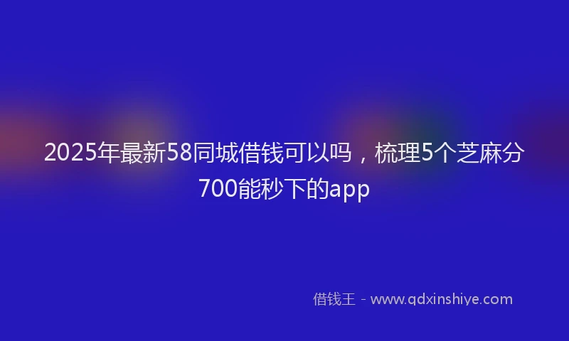 2025年最新58同城借钱可以吗，梳理5个芝麻分700能秒下的app