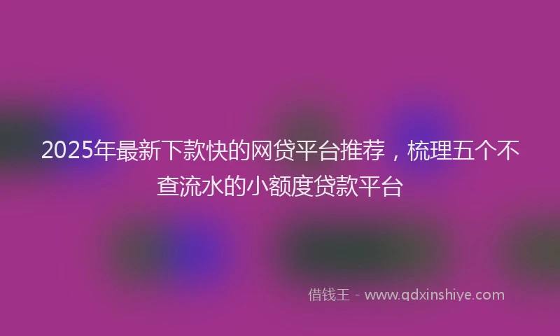 2025年最新下款快的网贷平台推荐，梳理五个不查流水的小额度贷款平台