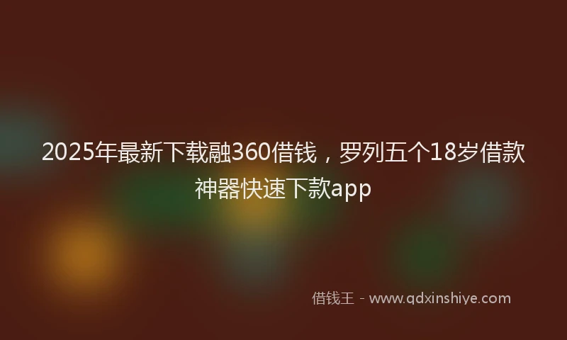 2025年最新下载融360借钱，罗列五个18岁借款神器快速下款app