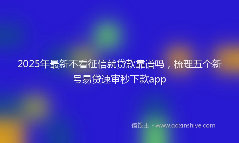 2025年最新不看征信就贷款靠谱吗，梳理五个新号易贷速审秒下款app