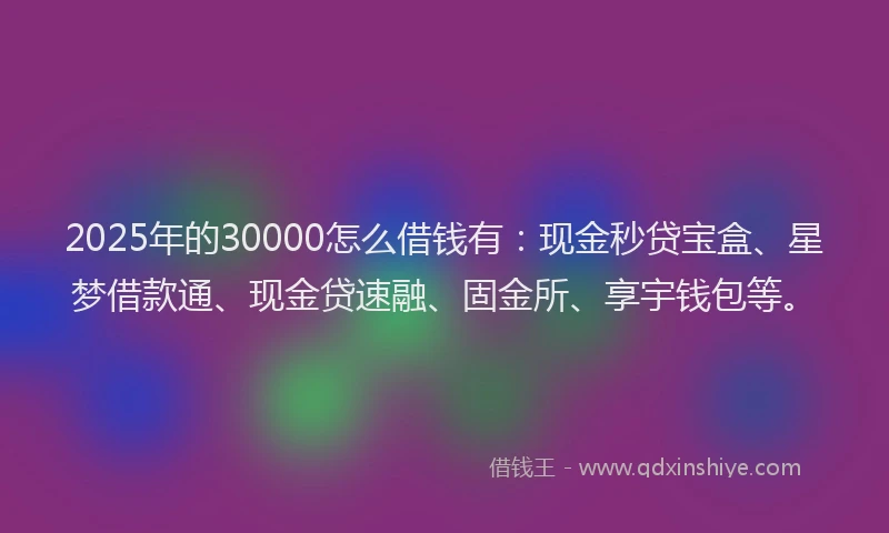 2025年的30000怎么借钱有：现金秒贷宝盒、星梦借款通、现金贷速融、固金所、享宇钱包等。