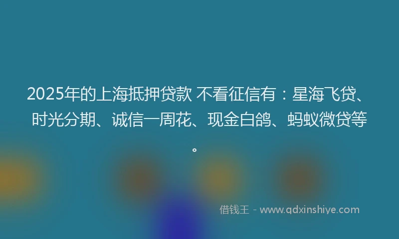 2025年的上海抵押贷款 不看征信有：星海飞贷、时光分期、诚信一周花、现金白鸽、蚂蚁微贷等。