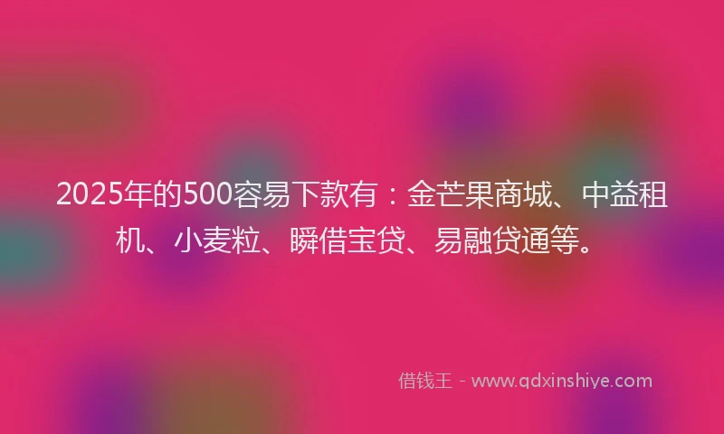 2025年的500容易下款有：金芒果商城、中益租机、小麦粒、瞬借宝贷、易融贷通等。
