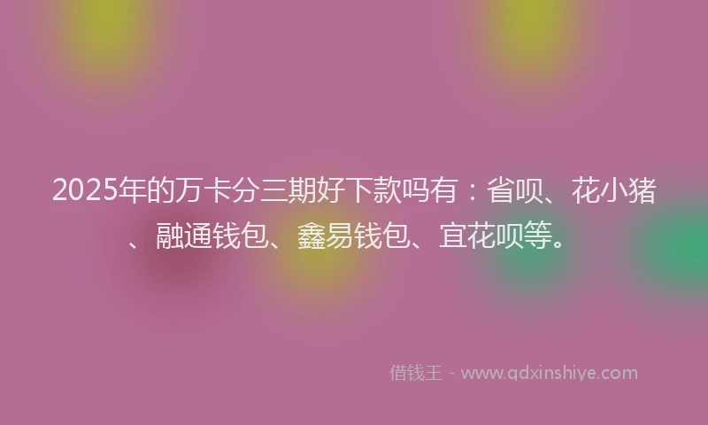 2025年的万卡分三期好下款吗有：省呗、花小猪、融通钱包、鑫易钱包、宜花呗等。