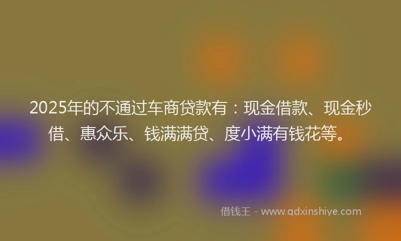 2025年的不通过车商贷款有：现金借款、现金秒借、惠众乐、钱满满贷、度小满有钱花等。
