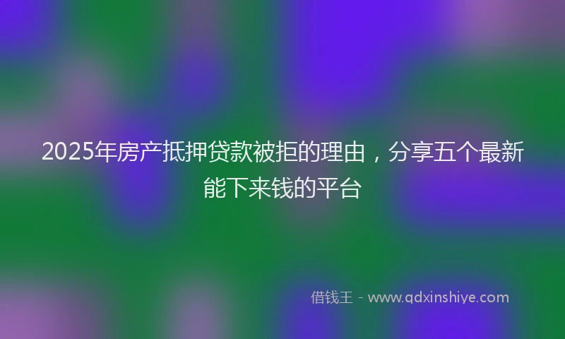 2025年房产抵押贷款被拒的理由，分享五个最新能下来钱的平台