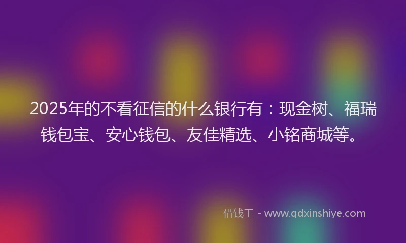 2025年的不看征信的什么银行有：现金树、福瑞钱包宝、安心钱包、友佳精选、小铭商城等。