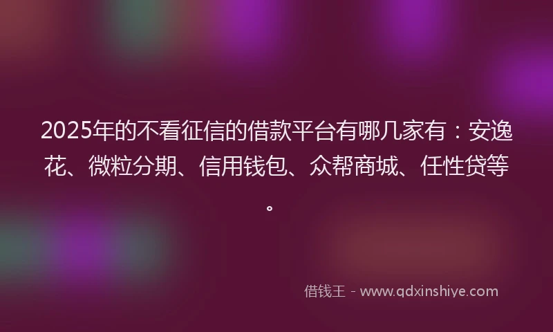 2025年的不看征信的借款平台有哪几家有：安逸花、微粒分期、信用钱包、众帮商城、任性贷等。