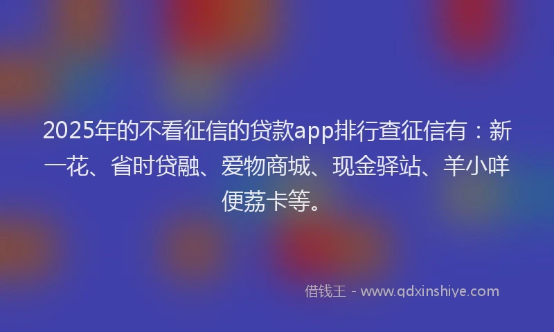 2025年的不看征信的贷款app排行查征信有：新一花、省时贷融、爱物商城、现金驿站、羊小咩便荔卡等。
