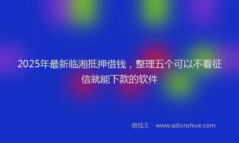 2025年最新临湘抵押借钱，整理五个可以不看征信就能下款的软件