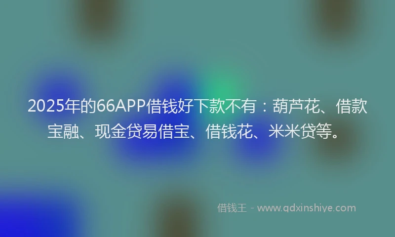 2025年的66APP借钱好下款不有：葫芦花、借款宝融、现金贷易借宝、借钱花、米米贷等。
